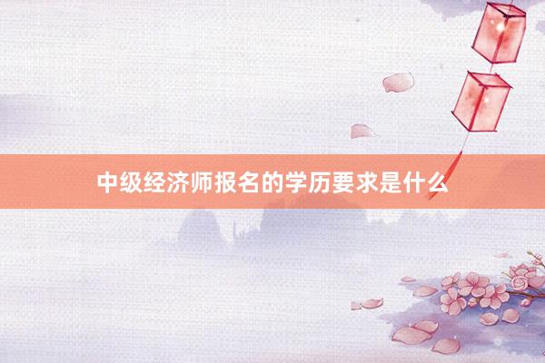 中级经济师报名的学历要求是什么