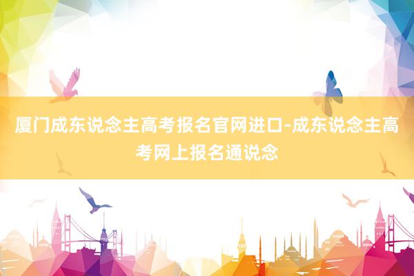 厦门成东说念主高考报名官网进口-成东说念主高考网上报名通说念