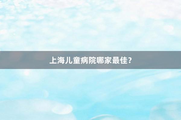 上海儿童病院哪家最佳？